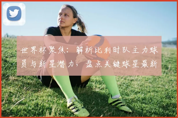 世界杯聚焦：解析比利时队主力球员与新星潜力，盘点关键球星最新动态