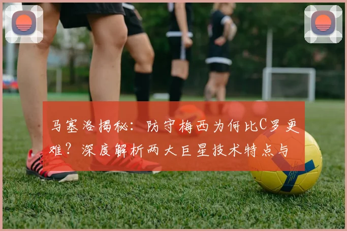 马塞洛揭秘：防守梅西为何比C罗更难？深度解析两大巨星技术特点与时代价值