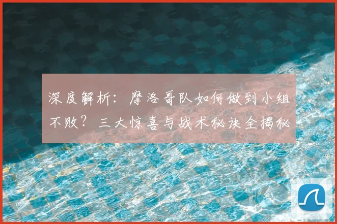 深度解析：摩洛哥队如何做到小组不败？三大惊喜与战术秘诀全揭秘
