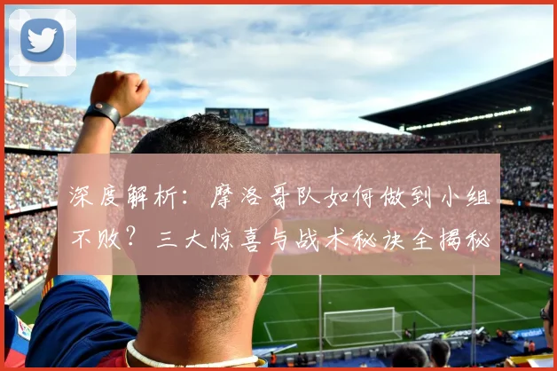 深度解析:摩洛哥队如何做到小组不败?三大惊喜与战术秘诀全揭秘